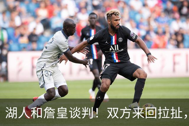 湖人和詹皇谈判！双方来回拉扯，有意14+10顶级中锋，曾要价小里